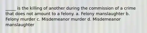 _____ is the killing of another during the commission of a crime that does not amount to a felony. a. Felony manslaughter b. Felony murder c. Misdemeanor murder d. Misdemeanor manslaughter