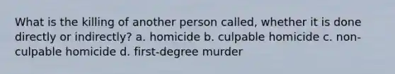 What is the killing of another person called, whether it is done directly or indirectly? a. homicide b. culpable homicide c. non-culpable homicide d. first-degree murder