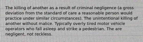 The killing of another as a result of criminal negligence (a gross deviation from the standard of care a reasonable person would practice under similar circumstances). The unintentional killing of another without malice. Typically overly tired motor vehicle operators who fall asleep and strike a pedestrian. The are negligent, not reckless.