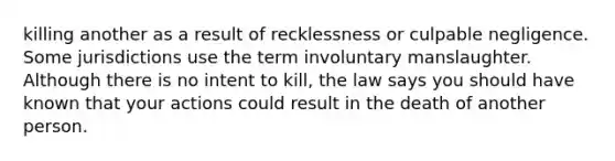 killing another as a result of recklessness or culpable negligence. Some jurisdictions use the term involuntary manslaughter. Although there is no intent to kill, the law says you should have known that your actions could result in the death of another person.