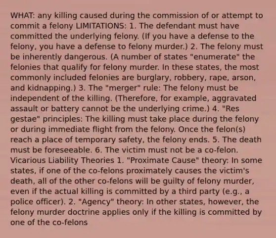 WHAT: any killing caused during the commission of or attempt to commit a felony LIMITATIONS: 1. The defendant must have committed the underlying felony. (If you have a defense to the felony, you have a defense to felony murder.) 2. The felony must be inherently dangerous. (A number of states "enumerate" the felonies that qualify for felony murder. In these states, the most commonly included felonies are burglary, robbery, rape, arson, and kidnapping.) 3. The "merger" rule: The felony must be independent of the killing. (Therefore, for example, aggravated assault or battery cannot be the underlying crime.) 4. "Res gestae" principles: The killing must take place during the felony or during immediate flight from the felony. Once the felon(s) reach a place of temporary safety, the felony ends. 5. The death must be foreseeable. 6. The victim must not be a co-felon. Vicarious Liability Theories 1. "Proximate Cause" theory: In some states, if one of the co-felons proximately causes the victim's death, all of the other co-felons will be guilty of felony murder, even if the actual killing is committed by a third party (e.g., a police officer). 2. "Agency" theory: In other states, however, the felony murder doctrine applies only if the killing is committed by one of the co-felons