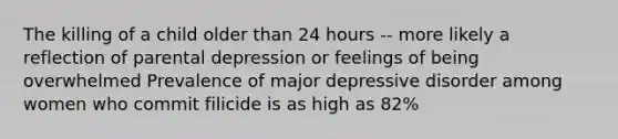 The killing of a child older than 24 hours -- more likely a reflection of parental depression or feelings of being overwhelmed Prevalence of major depressive disorder among women who commit filicide is as high as 82%