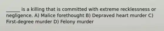 ______ is a killing that is committed with extreme recklessness or negligence. A) Malice forethought B) Depraved heart murder C) First-degree murder D) Felony murder