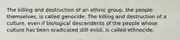 The killing and destruction of an ethnic group, the people themselves, is called genocide. The killing and destruction of a culture, even if biological descendents of the people whose culture has been eradicated still exist, is called ethnocide.