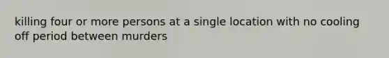 killing four or more persons at a single location with no cooling off period between murders