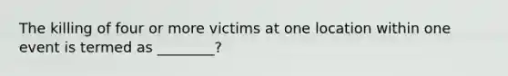 The killing of four or more victims at one location within one event is termed as ________?