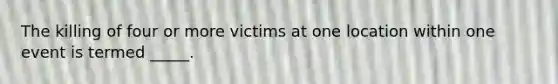 The killing of four or more victims at one location within one event is termed _____.