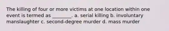 The killing of four or more victims at one location within one event is termed as ________. a. serial killing b. involuntary manslaughter c. second-degree murder d. mass murder