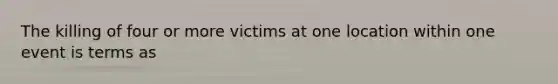 The killing of four or more victims at one location within one event is terms as