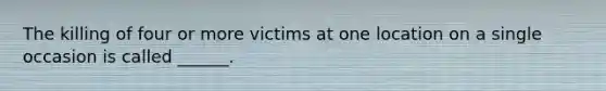 The killing of four or more victims at one location on a single occasion is called ______.