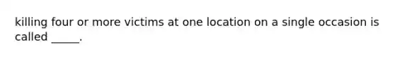 killing four or more victims at one location on a single occasion is called _____.