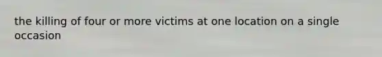 the killing of four or more victims at one location on a single occasion