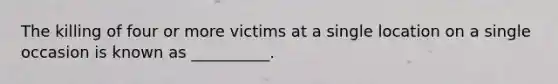 The killing of four or more victims at a single location on a single occasion is known as __________.