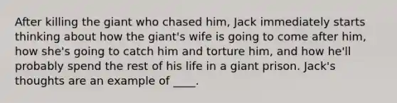 After killing the giant who chased him, Jack immediately starts thinking about how the giant's wife is going to come after him, how she's going to catch him and torture him, and how he'll probably spend the rest of his life in a giant prison. Jack's thoughts are an example of ____.