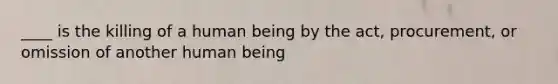 ____ is the killing of a human being by the act, procurement, or omission of another human being