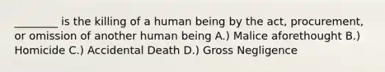 ________ is the killing of a human being by the act, procurement, or omission of another human being A.) Malice aforethought B.) Homicide C.) Accidental Death D.) Gross Negligence