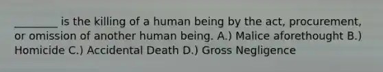 ________ is the killing of a human being by the act, procurement, or omission of another human being. A.) Malice aforethought B.) Homicide C.) Accidental Death D.) Gross Negligence