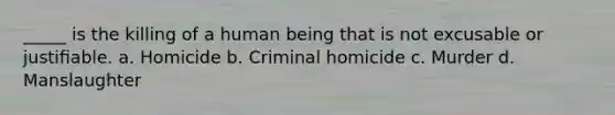 _____ is the killing of a human being that is not excusable or justiﬁable. a. Homicide b. Criminal homicide c. Murder d. Manslaughter