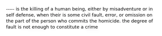 ----- is the killing of a human being, either by misadventure or in self defense, when their is some civil fault, error, or omission on the part of the person who commits the homicide. the degree of fault is not enough to constitute a crime