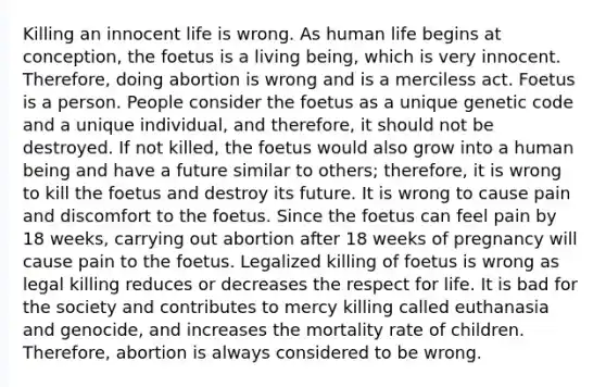 Killing an innocent life is wrong. As human life begins at conception, the foetus is a living being, which is very innocent. Therefore, doing abortion is wrong and is a merciless act. Foetus is a person. People consider the foetus as a unique genetic code and a unique individual, and therefore, it should not be destroyed. If not killed, the foetus would also grow into a human being and have a future similar to others; therefore, it is wrong to kill the foetus and destroy its future. It is wrong to cause pain and discomfort to the foetus. Since the foetus can feel pain by 18 weeks, carrying out abortion after 18 weeks of pregnancy will cause pain to the foetus. Legalized killing of foetus is wrong as legal killing reduces or decreases the respect for life. It is bad for the society and contributes to mercy killing called euthanasia and genocide, and increases the mortality rate of children. Therefore, abortion is always considered to be wrong.