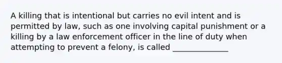 A killing that is intentional but carries no evil intent and is permitted by law, such as one involving capital punishment or a killing by a law enforcement officer in the line of duty when attempting to prevent a felony, is called ______________