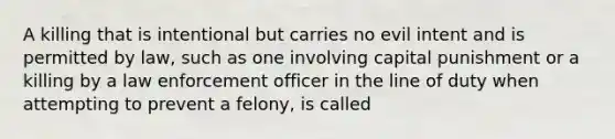 A killing that is intentional but carries no evil intent and is permitted by law, such as one involving capital punishment or a killing by a law enforcement officer in the line of duty when attempting to prevent a felony, is called