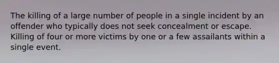 The killing of a large number of people in a single incident by an offender who typically does not seek concealment or escape. Killing of four or more victims by one or a few assailants within a single event.