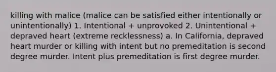 killing with malice (malice can be satisfied either intentionally or unintentionally) 1. Intentional + unprovoked 2. Unintentional + depraved heart (extreme recklessness) a. In California, depraved heart murder or killing with intent but no premeditation is second degree murder. Intent plus premeditation is first degree murder.