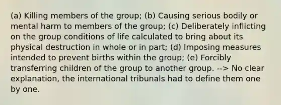 (a) Killing members of the group; (b) Causing serious bodily or mental harm to members of the group; (c) Deliberately inflicting on the group conditions of life calculated to bring about its physical destruction in whole or in part; (d) Imposing measures intended to prevent births within the group; (e) Forcibly transferring children of the group to another group. --> No clear explanation, the international tribunals had to define them one by one.