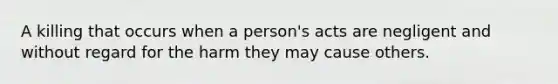 A killing that occurs when a person's acts are negligent and without regard for the harm they may cause others.