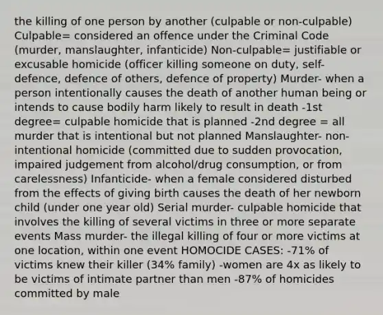 the killing of one person by another (culpable or non-culpable) Culpable= considered an offence under the Criminal Code (murder, manslaughter, infanticide) Non-culpable= justifiable or excusable homicide (officer killing someone on duty, self-defence, defence of others, defence of property) Murder- when a person intentionally causes the death of another human being or intends to cause bodily harm likely to result in death -1st degree= culpable homicide that is planned -2nd degree = all murder that is intentional but not planned Manslaughter- non-intentional homicide (committed due to sudden provocation, impaired judgement from alcohol/drug consumption, or from carelessness) Infanticide- when a female considered disturbed from the effects of giving birth causes the death of her newborn child (under one year old) Serial murder- culpable homicide that involves the killing of several victims in three or more separate events Mass murder- the illegal killing of four or more victims at one location, within one event HOMOCIDE CASES: -71% of victims knew their killer (34% family) -women are 4x as likely to be victims of intimate partner than men -87% of homicides committed by male