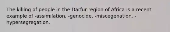 The killing of people in the Darfur region of Africa is a recent example of -assimilation. -genocide. -miscegenation. -hypersegregation.