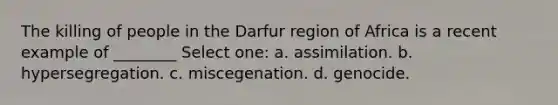 The killing of people in the Darfur region of Africa is a recent example of ________ Select one: a. assimilation. b. hypersegregation. c. miscegenation. d. genocide.