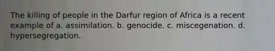 The killing of people in the Darfur region of Africa is a recent example of a. assimilation. b. genocide. c. miscegenation. d. hypersegregation.