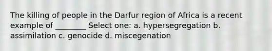 The killing of people in the Darfur region of Africa is a recent example of ________ Select one: a. hypersegregation b. assimilation c. genocide d. miscegenation