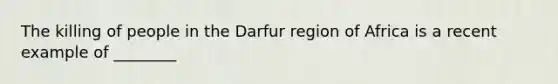 The killing of people in the Darfur region of Africa is a recent example of ________