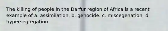 The killing of people in the Darfur region of Africa is a recent example of a. assimilation. b. genocide. c. miscegenation. d. hypersegregation