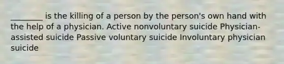 ________ is the killing of a person by the person's own hand with the help of a physician. Active nonvoluntary suicide Physician-assisted suicide Passive voluntary suicide Involuntary physician suicide