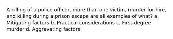 A killing of a police officer, more than one victim, murder for hire, and killing during a prison escape are all examples of what? a. Mitigating factors b. Practical considerations c. First-degree murder d. Aggravating factors