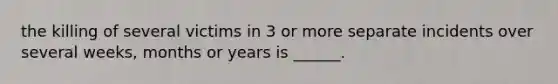 the killing of several victims in 3 or more separate incidents over several weeks, months or years is ______.