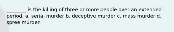 ________ is the killing of three or more people over an extended period. a. serial murder b. deceptive murder c. mass murder d. spree murder