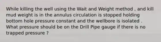 While killing the well using the Wait and Weight method , and kill mud weight is in the annulus circulation is stopped holding bottom hole pressure constant and the wellbore is isolated . What pressure should be on the Drill Pipe gauge if there is no trapped pressure ?