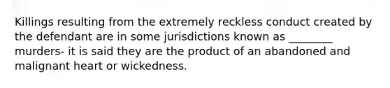 Killings resulting from the extremely reckless conduct created by the defendant are in some jurisdictions known as ________ murders- it is said they are the product of an abandoned and malignant heart or wickedness.