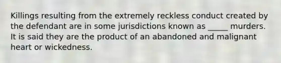 Killings resulting from the extremely reckless conduct created by the defendant are in some jurisdictions known as _____ murders. It is said they are the product of an abandoned and malignant heart or wickedness.