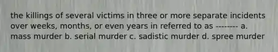 the killings of several victims in three or more separate incidents over weeks, months, or even years in referred to as -------- a. mass murder b. serial murder c. sadistic murder d. spree murder