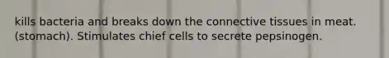 kills bacteria and breaks down the connective tissues in meat. (stomach). Stimulates chief cells to secrete pepsinogen.