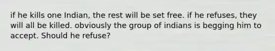 if he kills one Indian, the rest will be set free. if he refuses, they will all be killed. obviously the group of indians is begging him to accept. Should he refuse?