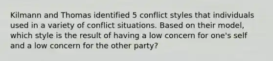 Kilmann and Thomas identified 5 conflict styles that individuals used in a variety of conflict situations. Based on their model, which style is the result of having a low concern for one's self and a low concern for the other party?