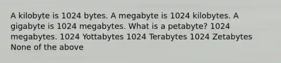 A kilobyte is 1024 bytes. A megabyte is 1024 kilobytes. A gigabyte is 1024 megabytes. What is a petabyte? 1024 megabytes. 1024 Yottabytes 1024 Terabytes 1024 Zetabytes None of the above