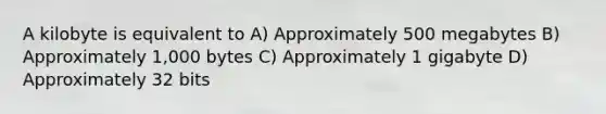 A kilobyte is equivalent to A) Approximately 500 megabytes B) Approximately 1,000 bytes C) Approximately 1 gigabyte D) Approximately 32 bits